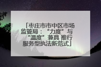 枣庄市市中区市场监管局：“力度”与“温度”兼具 推行服务型执法新范式